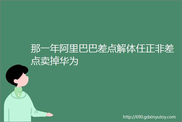 那一年阿里巴巴差点解体任正非差点卖掉华为